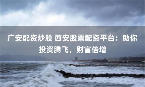 广安配资炒股 西安股票配资平台：助你投资腾飞，财富倍增