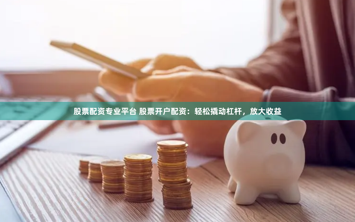 股票配资专业平台 股票开户配资：轻松撬动杠杆，放大收益