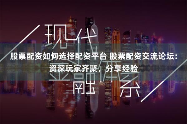 股票配资如何选择配资平台 股票配资交流论坛：资深玩家齐聚，分享经验