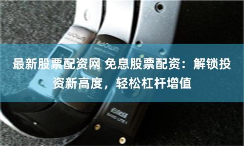 最新股票配资网 免息股票配资：解锁投资新高度，轻松杠杆增值
