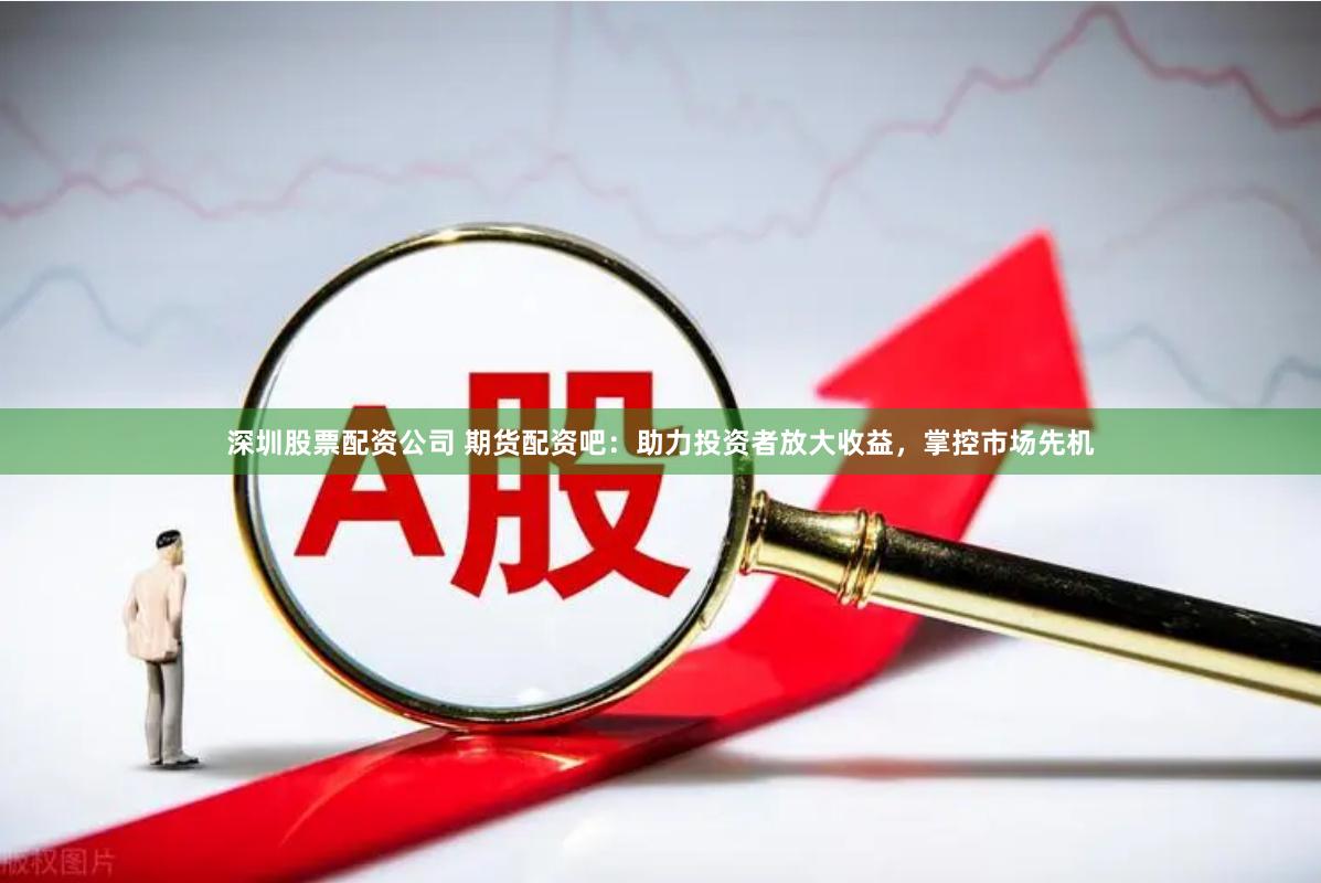 深圳股票配资公司 期货配资吧：助力投资者放大收益，掌控市场先机