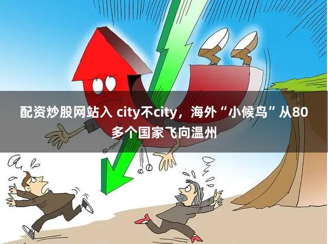 配资炒股网站入 city不city，海外“小候鸟”从80多个国家飞向温州