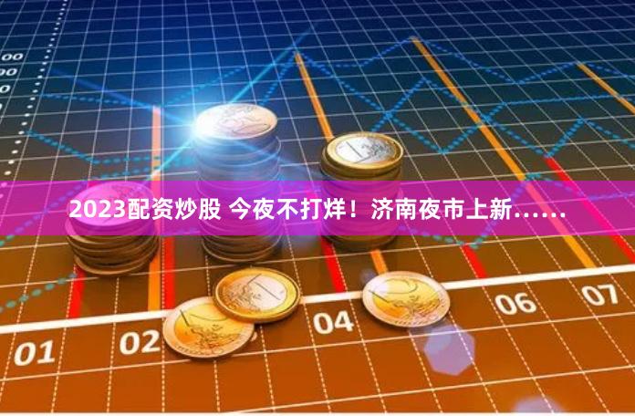 2023配资炒股 今夜不打烊！济南夜市上新……