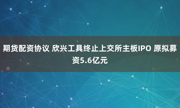 期货配资协议 欣兴工具终止上交所主板IPO 原拟募资5.6亿元