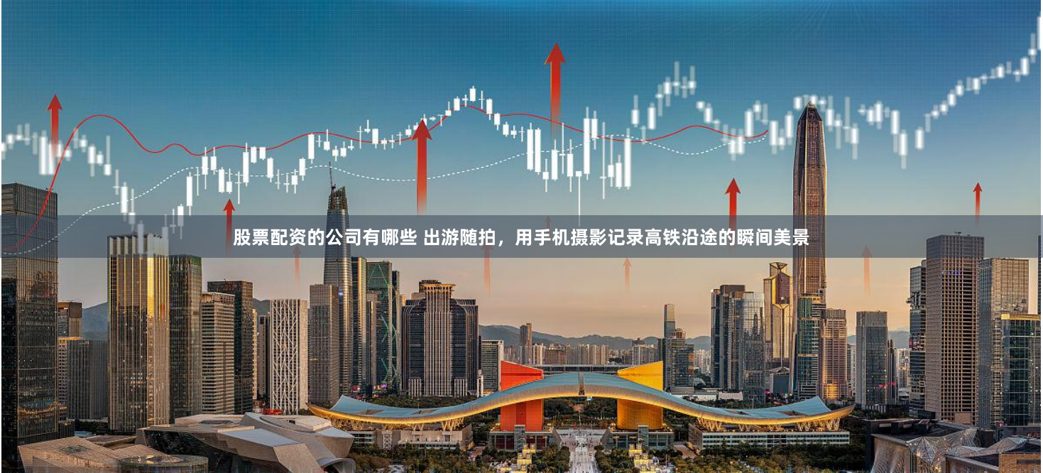 股票配资的公司有哪些 出游随拍，用手机摄影记录高铁沿途的瞬间美景
