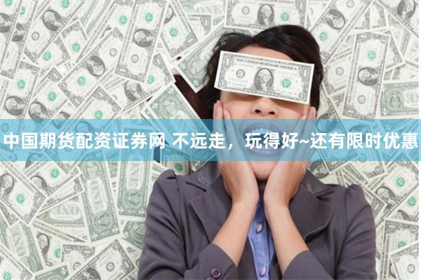 中国期货配资证券网 不远走，玩得好~还有限时优惠