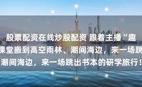 股票配资在线炒股配资 跟着主播“趣海边”第二弹：把课堂搬到高空雨林、潮间海边，来一场跳出书本的研学旅行！