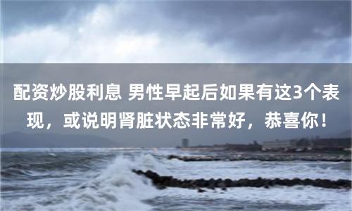 配资炒股利息 男性早起后如果有这3个表现，或说明肾脏状态非常好，恭喜你！