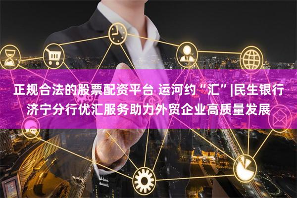正规合法的股票配资平台 运河约“汇”|民生银行济宁分行优汇服务助力外贸企业高质量发展