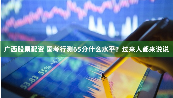 广西股票配资 国考行测65分什么水平？过来人都来说说