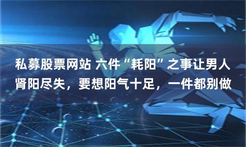 私募股票网站 六件“耗阳”之事让男人肾阳尽失，要想阳气十足，一件都别做