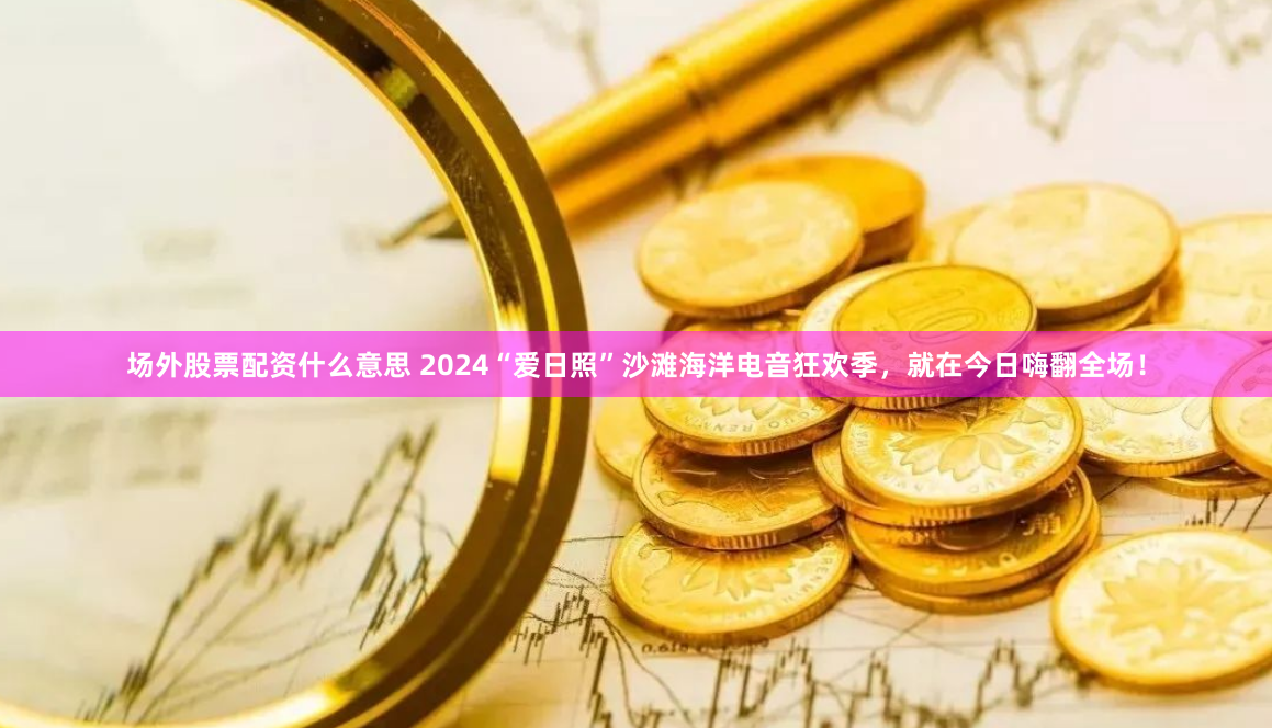场外股票配资什么意思 2024“爱日照”沙滩海洋电音狂欢季，就在今日嗨翻全场！