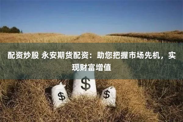 配资炒股 永安期货配资：助您把握市场先机，实现财富增值
