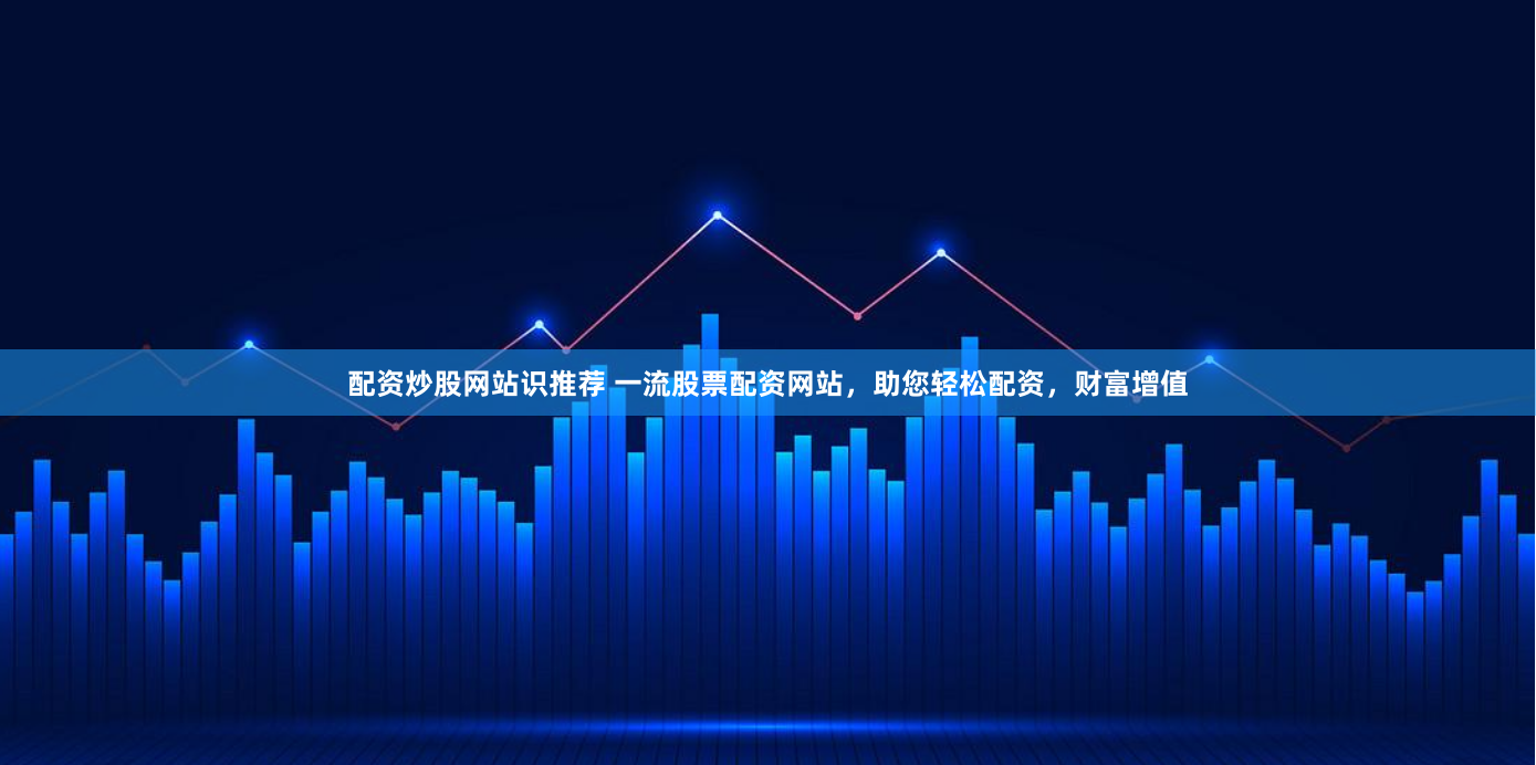 配资炒股网站识推荐 一流股票配资网站，助您轻松配资，财富增值