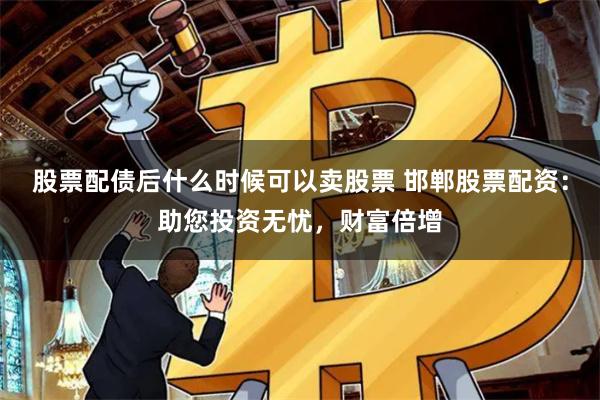 股票配债后什么时候可以卖股票 邯郸股票配资：助您投资无忧，财富倍增