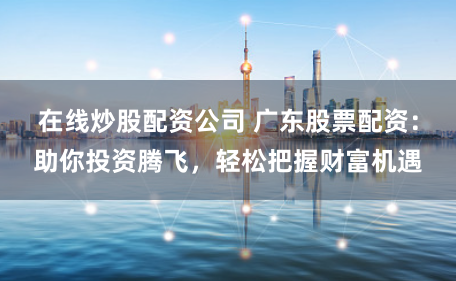在线炒股配资公司 广东股票配资：助你投资腾飞，轻松把握财富机遇
