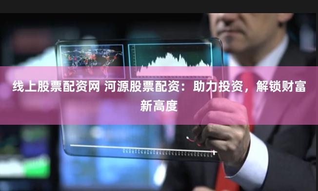线上股票配资网 河源股票配资：助力投资，解锁财富新高度