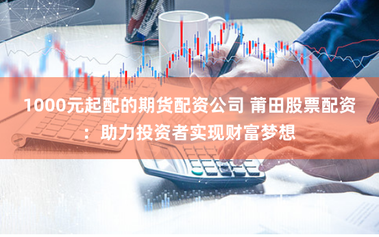1000元起配的期货配资公司 莆田股票配资：助力投资者实现财富梦想