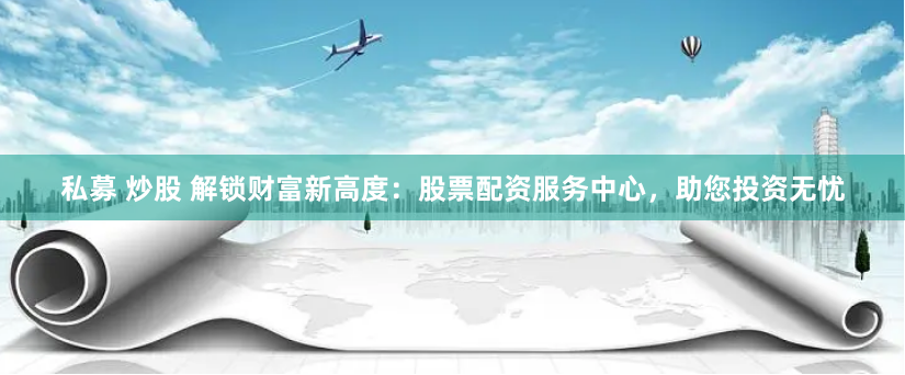 私募 炒股 解锁财富新高度：股票配资服务中心，助您投资无忧