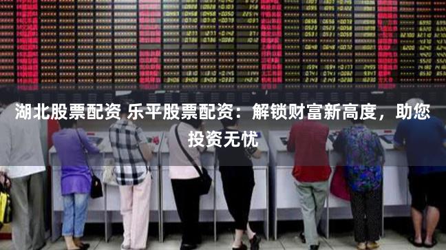 湖北股票配资 乐平股票配资:解锁财富新高度,助您投资无忧