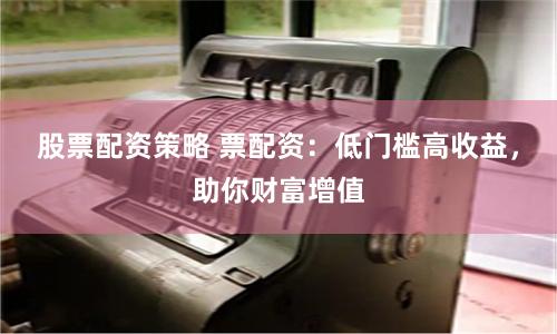 股票配资策略 票配资:低门槛高收益,助你财富增值