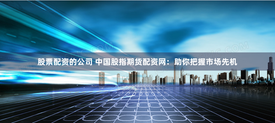 股票配资的公司 中国股指期货配资网：助你把握市场先机