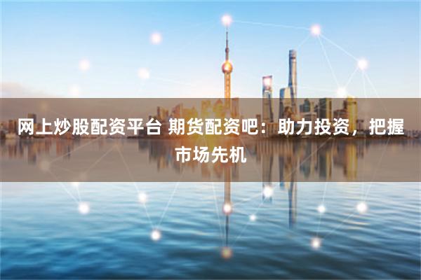 网上炒股配资平台 期货配资吧：助力投资，把握市场先机